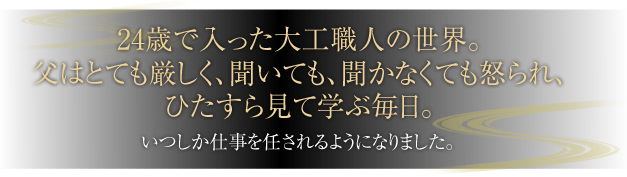 24、5歳で入った大工職人の世界。父はとても厳しく、聞いても、聞かなくても怒られ、ひたすら見て学ぶ毎日。