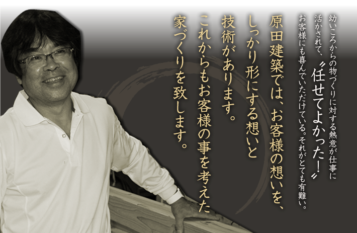 原田建築では、お客様の想いをしっかりかたちにする想いと技術があります。これからもお客様の事を考えた家づくりを致します。